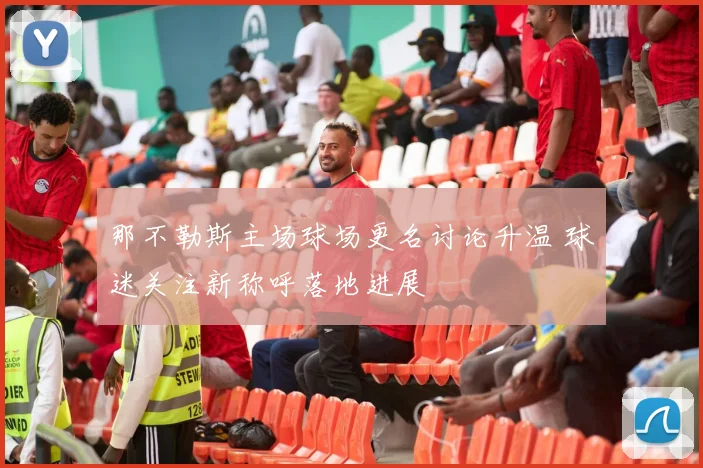 那不勒斯主场球场更名讨论升温 球迷关注新称呼落地进展