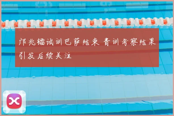 邝兆镭试训巴萨结束 青训考察结果引发后续关注