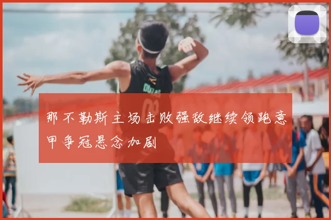 那不勒斯主场击败强敌继续领跑意甲争冠悬念加剧