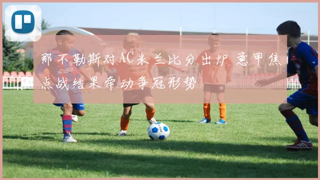 那不勒斯对AC米兰比分出炉 意甲焦点战结果牵动争冠形势