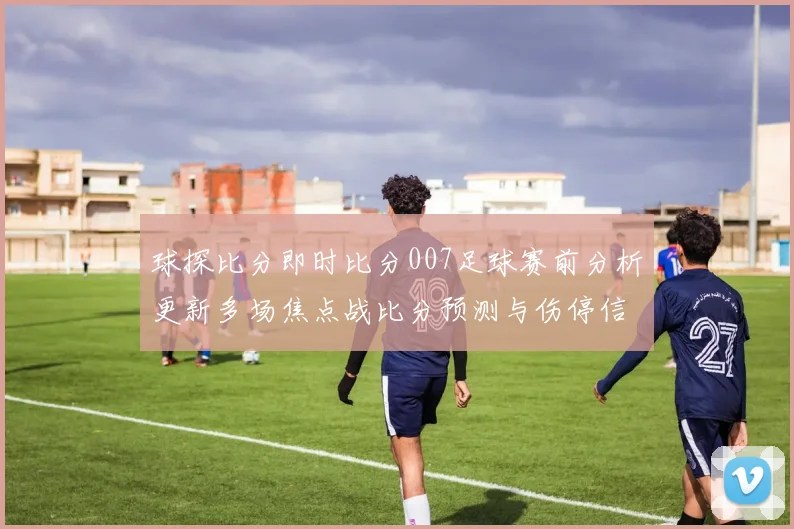 球探比分即时比分007足球赛前分析更新多场焦点战比分预测与伤停信息