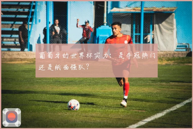 葡萄牙的世界杯实力：是夺冠热门还是纸面强队？