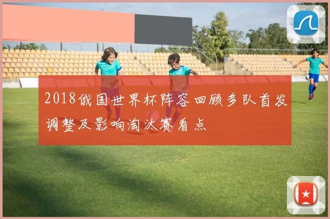 2018俄国世界杯阵容回顾多队首发调整及影响淘汰赛看点