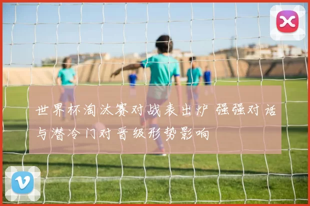 世界杯淘汰赛对战表出炉 强强对话与潜冷门对晋级形势影响