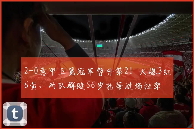 2-0意甲卫冕冠军暂升第2！火爆3红6黄，两队群殴56岁孔蒂进场拉架
