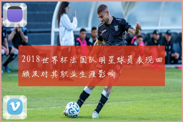 2018世界杯法国队明星球员表现回顾及对其职业生涯影响