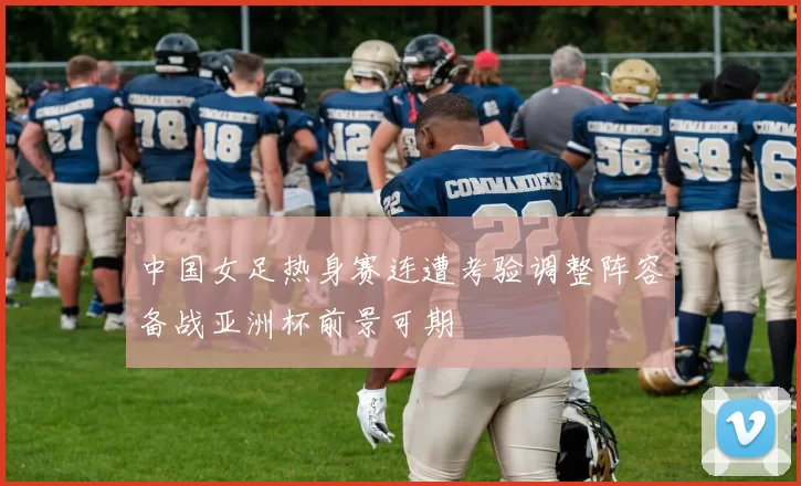 中国女足热身赛连遭考验调整阵容备战亚洲杯前景可期